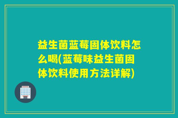益生菌蓝莓固体饮料怎么喝(蓝莓味益生菌固体饮料使用方法详解)