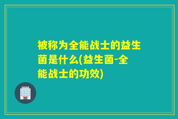 被称为全能战士的益生菌是什么(益生菌-全能战士的功效)