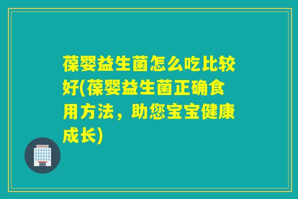 葆婴益生菌怎么吃比较好(葆婴益生菌正确食用方法，助您宝宝健康成长)
