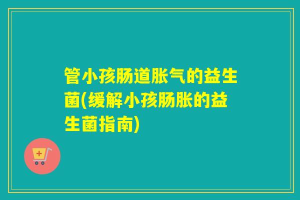 管小孩肠道的益生菌(缓解小孩肠胀的益生菌指南) 管小孩肠道的益生菌(缓解小孩肠胀的益生菌指南)