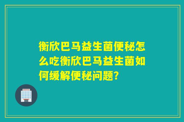 衡欣巴马益生菌便秘怎么吃衡欣巴马益生菌如何缓解便秘问题？