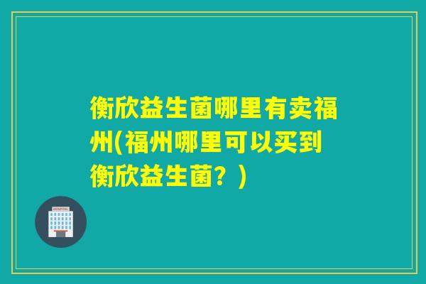 衡欣益生菌哪里有卖福州(福州哪里可以买到衡欣益生菌?) 衡欣益生菌哪里有卖福州(福州哪里可以买到衡欣益生菌?)