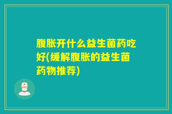 腹胀开什么益生菌药吃好(缓解腹胀的益生菌药物推荐)