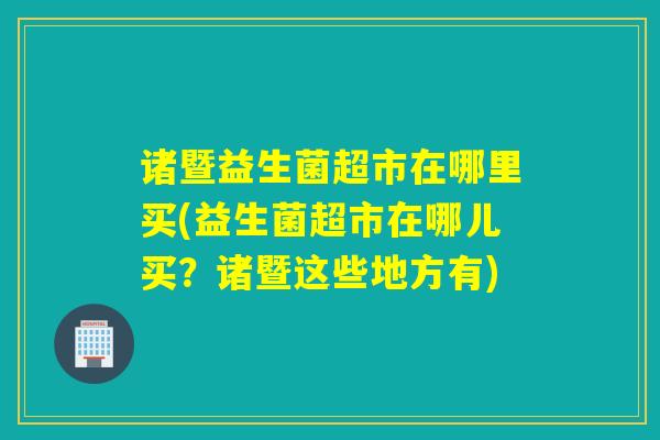 诸暨益生菌超市在哪里买(益生菌超市在哪儿买？诸暨这些地方有)