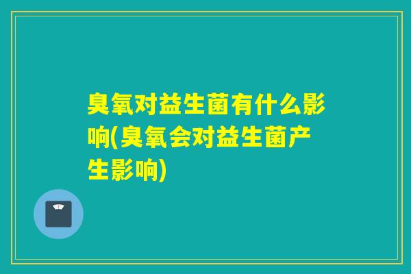 臭氧对益生菌有什么影响(臭氧会对益生菌产生影响)