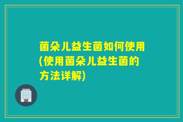 菌朵儿益生菌如何使用(使用菌朵儿益生菌的方法详解)