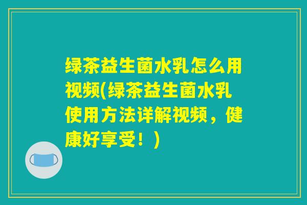 绿茶益生菌水乳怎么用视频(绿茶益生菌水乳使用方法详解视频，健康好享受！)
