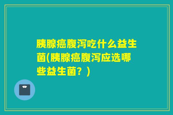 胰腺癌腹泻吃什么益生菌(胰腺癌腹泻应选哪些益生菌？)