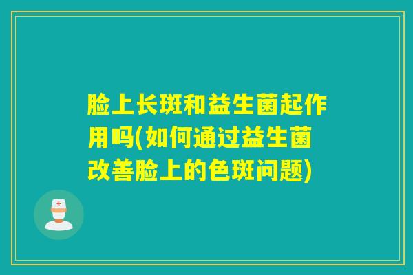 脸上长斑和益生菌起作用吗(如何通过益生菌改善脸上的色斑问题)
