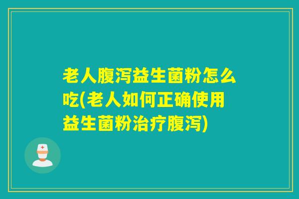 老人腹泻益生菌粉怎么吃(老人如何正确使用益生菌粉治疗腹泻)