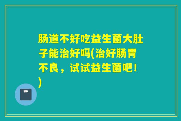 肠道不好吃益生菌大肚子能治好吗(治好肠胃不良，试试益生菌吧！)