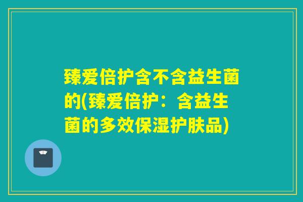 臻爱倍护含不含益生菌的(臻爱倍护：含益生菌的多效保湿护肤品)