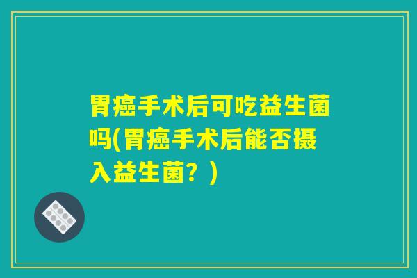 胃癌手术后可吃益生菌吗(胃癌手术后能否摄入益生菌？)