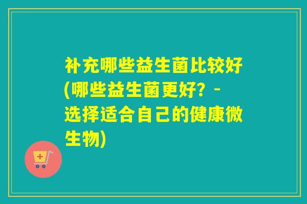 补充哪些益生菌比较好(哪些益生菌更好？-选择适合自己的健康微生物)