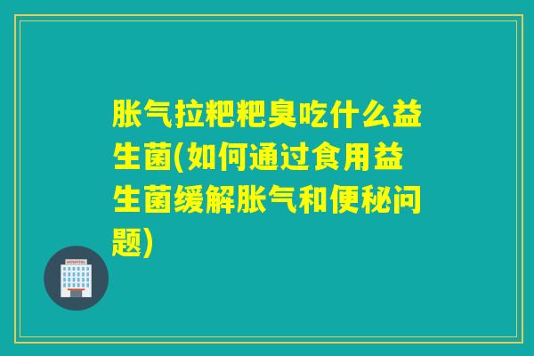 胀气拉粑粑臭吃什么益生菌(如何通过食用益生菌缓解胀气和便秘问题)
