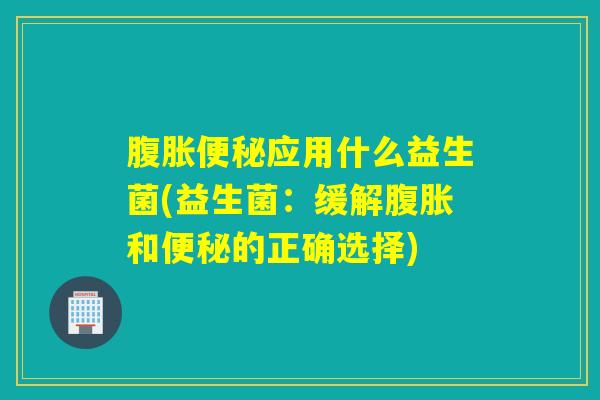 腹胀便秘应用什么益生菌(益生菌：缓解腹胀和便秘的正确选择)
