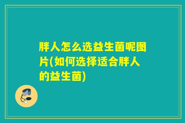 胖人怎么选益生菌呢图片(如何选择适合胖人的益生菌) 胖人怎么选益生菌呢图片(如何选择适合胖人的益生菌)