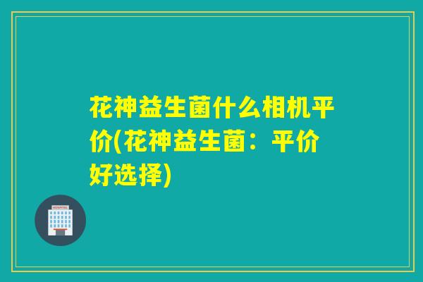 花神益生菌什么相机平价(花神益生菌:平价好选择) 花神益生菌什么相机平价(花神益生菌:平价好选择)