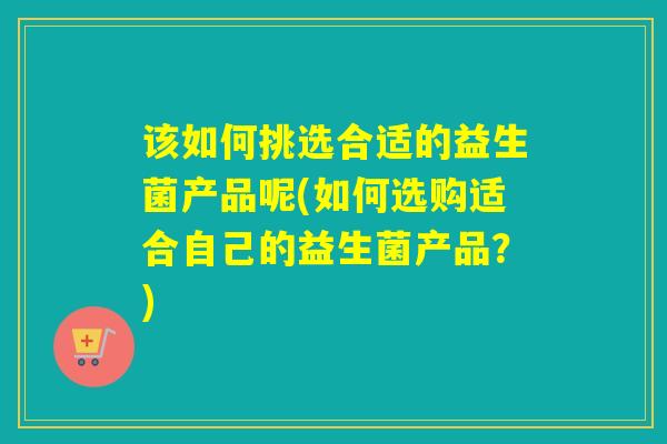 该如何挑选合适的益生菌产品呢(如何选购适合自己的益生菌产品？)