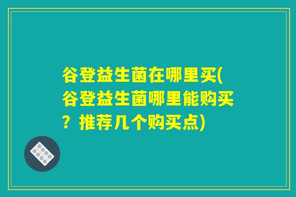 谷登益生菌在哪里买(谷登益生菌哪里能购买？推荐几个购买点)