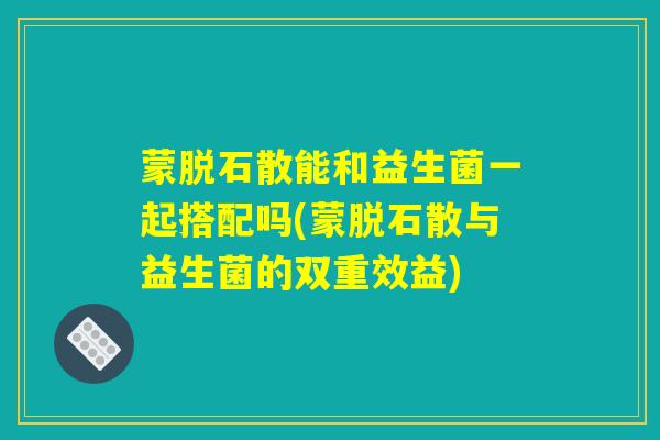 蒙脱石散能和益生菌一起搭配吗(蒙脱石散与益生菌的双重效益)
