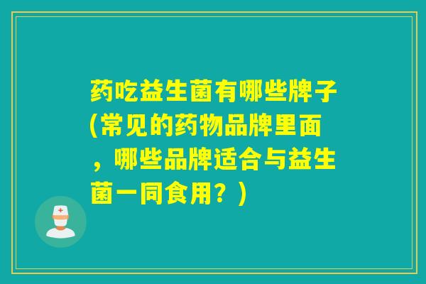 药吃益生菌有哪些牌子(常见的品牌里面,哪些品牌适合与益生菌一同食用?) 药吃益生菌有哪些牌子(常见的品牌里面,哪些品牌适合与益生菌一同食用?)