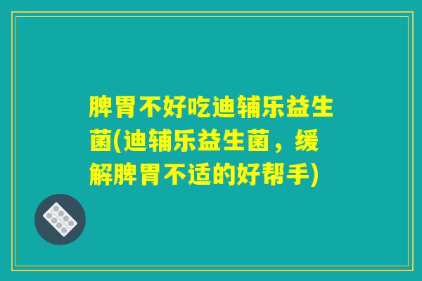 脾胃不好吃迪辅乐益生菌(迪辅乐益生菌，缓解脾胃不适的好帮手)