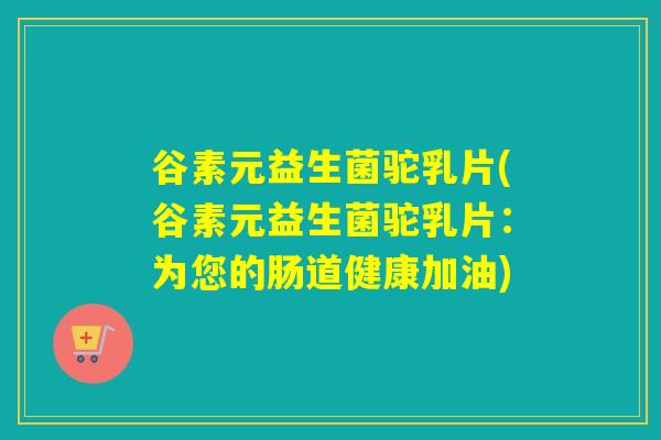 谷素元益生菌驼乳片(谷素元益生菌驼乳片：为您的肠道健康加油)