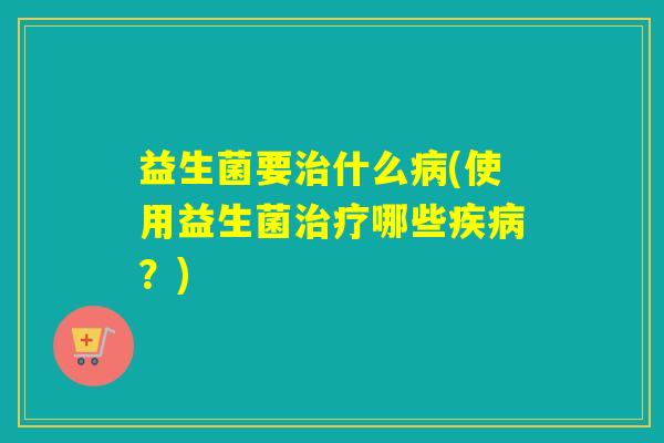 益生菌要治什么病(使用益生菌治疗哪些疾病？)