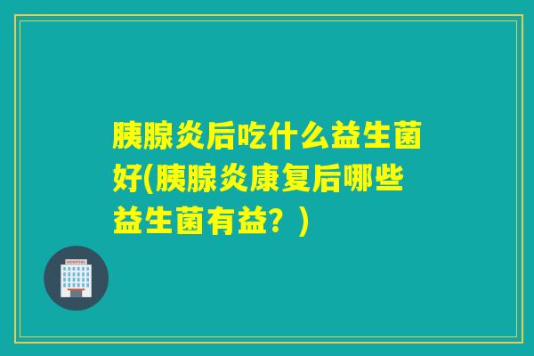 胰腺炎后吃什么益生菌好(胰腺炎康复后哪些益生菌有益？)