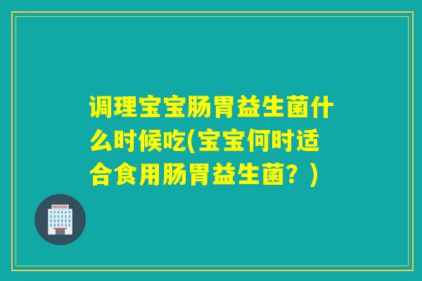 调理宝宝肠胃益生菌什么时候吃(宝宝何时适合食用肠胃益生菌?) 调理宝宝肠胃益生菌什么时候吃(宝宝何时适合食用肠胃益生菌?)