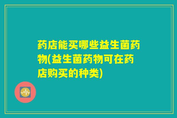 药店能买哪些益生菌药物(益生菌药物可在药店购买的种类)