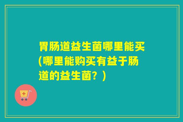 胃肠道益生菌哪里能买(哪里能购买有益于肠道的益生菌？)