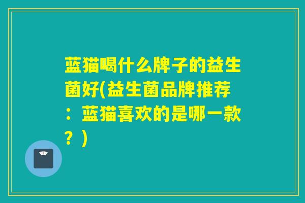 蓝猫喝什么牌子的益生菌好(益生菌品牌推荐：蓝猫喜欢的是哪一款？)