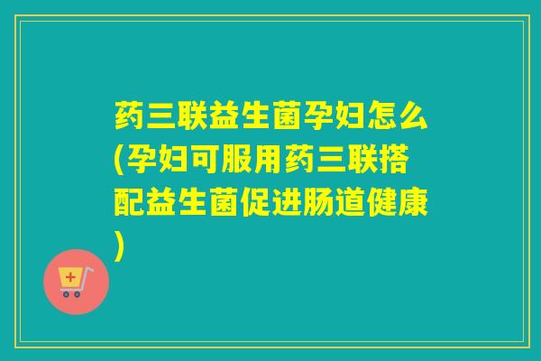 药三联益生菌孕妇怎么(孕妇可服用药三联搭配益生菌促进肠道健康)