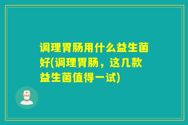 调理胃肠用什么益生菌好(调理胃肠，这几款益生菌值得一试)
