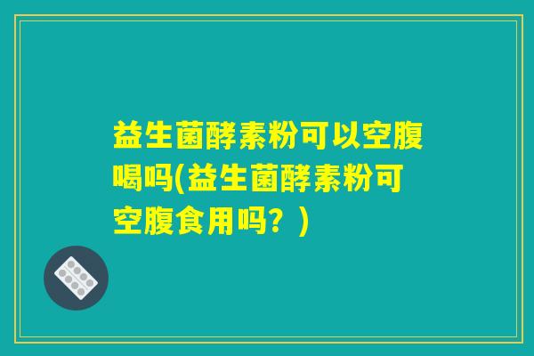 益生菌酵素粉可以空腹喝吗(益生菌酵素粉可空腹食用吗？)