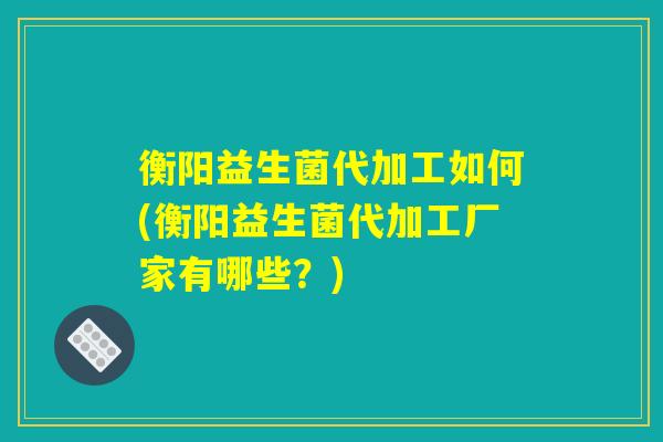 衡阳益生菌代加工如何(衡阳益生菌代加工厂家有哪些？)