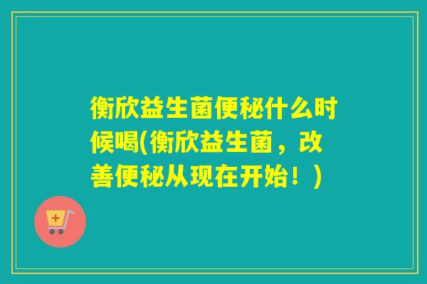 衡欣益生菌便秘什么时候喝(衡欣益生菌，改善便秘从现在开始！)
