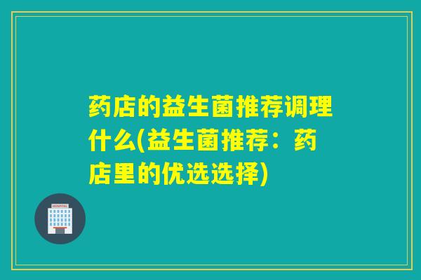 药店的益生菌推荐调理什么(益生菌推荐:药店里的优选选择) 药店的益生菌推荐调理什么(益生菌推荐:药店里的优选选择)