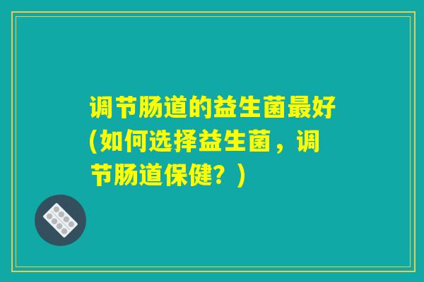 调节肠道的益生菌最好(如何选择益生菌，调节肠道保健？)