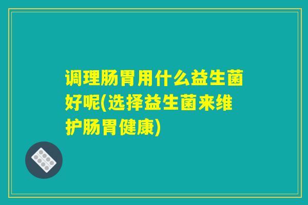 调理肠胃用什么益生菌好呢(选择益生菌来维护肠胃健康)