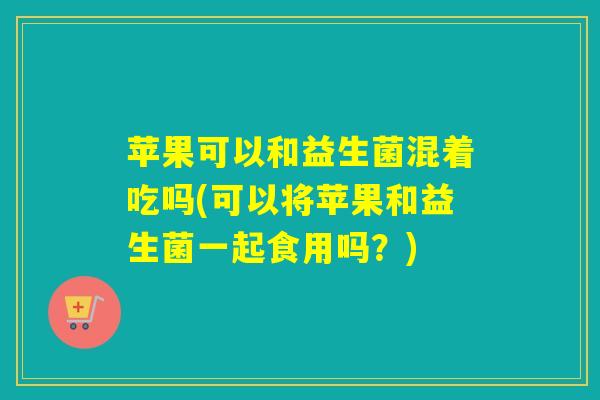 苹果可以和益生菌混着吃吗(可以将苹果和益生菌一起食用吗?) 苹果可以和益生菌混着吃吗(可以将苹果和益生菌一起食用吗?)