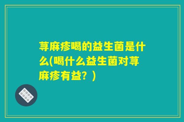 荨麻疹喝的益生菌是什么(喝什么益生菌对荨麻疹有益？)