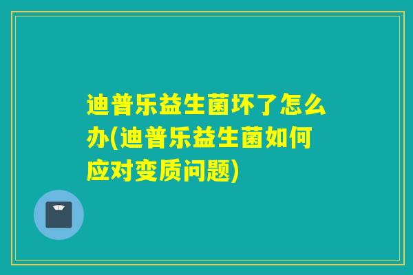 迪普乐益生菌坏了怎么办(迪普乐益生菌如何应对变质问题)