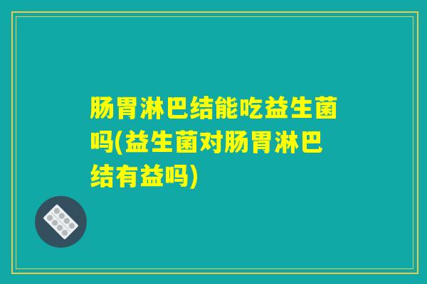 肠胃淋巴结能吃益生菌吗(益生菌对肠胃淋巴结有益吗)