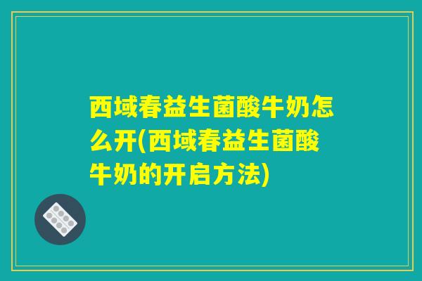 西域春益生菌酸牛奶怎么开(西域春益生菌酸牛奶的开启方法)
