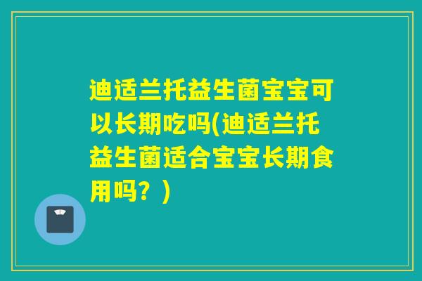 迪适兰托益生菌宝宝可以长期吃吗(迪适兰托益生菌适合宝宝长期食用吗？)