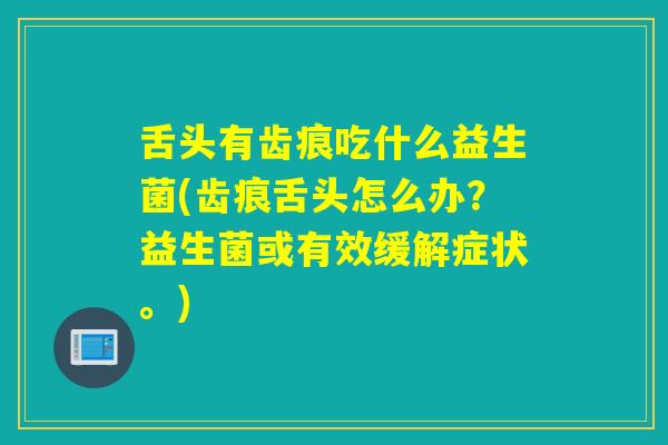 舌头有齿痕吃什么益生菌(齿痕舌头怎么办？益生菌或有效缓解症状。)