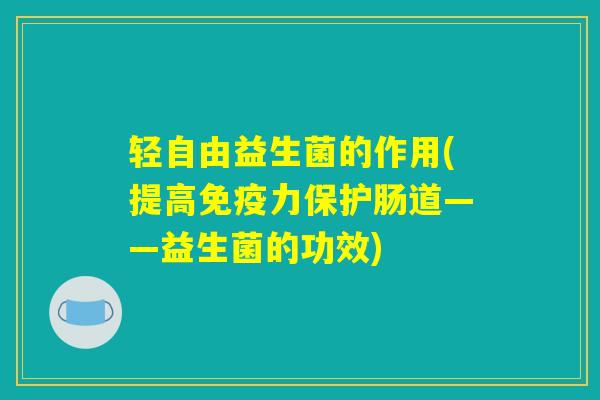 轻自由益生菌的作用(提高免疫力保护肠道——益生菌的功效)